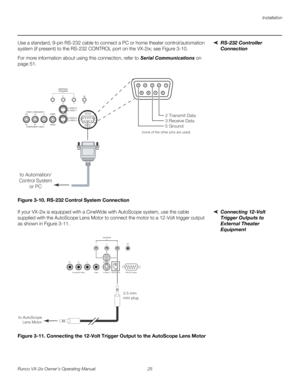 Page 37Installation
Runco VX-2ix Owner’s Operating Manual 25 
RS-232 Controller 
Connection
Use a standard, 9-pin RS-232 cable to connect a PC or home theater control/automation 
system (if present) to the RS-232 CONTROL port on the VX-2ix; see 
Figure 3-10. 
For more information about using this connection, refer to Serial Communications on 
page 51.
Figure 3-10. RS-232 Control System Connection
Connecting 12-Volt 
Trigger Outputs to 
External Theater 
Equipment 
If your VX-2ix is equipped with a CineWide with...