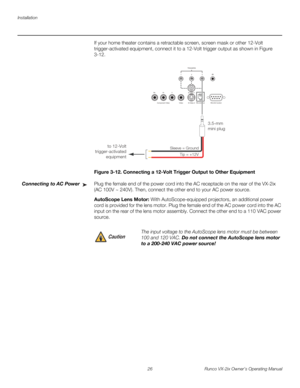 Page 38Installation
26 Runco VX-2ix Owner’s Operating Manual
If your home theater contains a retractable screen, screen mask or other 12-Volt 
trigger-activated equipment, connect it to a 12-Volt trigger output as shown in 
Figure 
3-12. 
Figure 3-12. Connecting a 12-Volt Trigger Output to Other Equipment
Connecting to AC PowerPlug the female end of the power cord into the AC receptacle on the rear of the VX-2ix 
(AC 100V ~ 240V). Then, connect the other end to your AC power source. 
AutoScope Lens Motor: With...