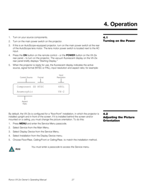 Page 39Runco VX-2ix Owner’s Operating Manual 27 
4.1 
Turning on the Power
1. Turn on your source components. 
2. Turn on the main power switch on the projector.
3. If this is an AutoScope-equipped projector, turn on the main power switch at the rear 
of the AutoScope lens motor. The lens motor power switch is located next to the AC 
input. 
4. Press the ON button on the remote control – or the POWER button on the VX-2ix 
rear panel – to turn on the projector. The vacuum fluorescent display on the VX-2ix 
rear...