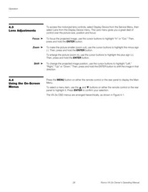 Page 40Operation
28 Runco VX-2ix Owner’s Operating Manual
4.3 
Lens Adjustments
To access the motorized lens controls, select Display Device from the Service Menu, then 
select Lens from the Display Device menu. The Lens menu gives you a great deal of 
control over the picture size, position and focus: 
Focus To focus the projected image, use the cursor buttons to highlight “In” or “Out.” Then, 
press and hold the ENTER button.
Zoom To make the picture smaller (zoom out), use the cursor buttons to highlight the...
