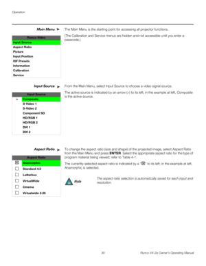 Page 42Operation
30 Runco VX-2ix Owner’s Operating Manual
Main Menu The Main Menu is the starting point for accessing all projector functions. 
(The Calibration and Service menus are hidden and not accessible until you enter a 
passcode.) 
Input SourceFrom the Main Menu, select Input Source to choose a video signal source. 
The active source is indicated by an arrow (>) to its left; in the example at left, Composite 
is the active source. 
Aspect RatioTo change the aspect ratio (size and shape) of the projected...