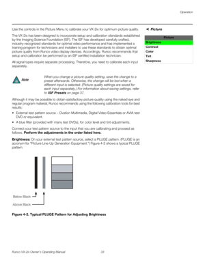 Page 45Operation
Runco VX-2ix Owner’s Operating Manual 33 
Picture Use the controls in the Picture Menu to calibrate your VX-2ix for optimum picture quality.
The VX-2ix has been designed to incorporate setup and calibration standards established 
by the Imaging Science Foundation (ISF). The ISF has developed carefully crafted, 
industry-recognized standards for optimal video performance and has implemented a 
training program for technicians and installers to use these standards to obtain optimal 
picture...