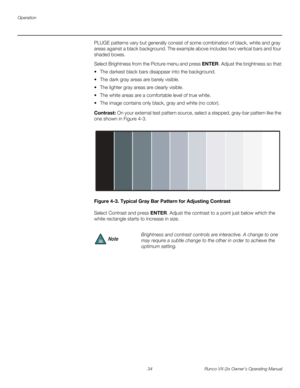 Page 46Operation
34 Runco VX-2ix Owner’s Operating Manual
PLUGE patterns vary but generally consist of some combination of black, white and gray 
areas against a black background. The example above includes two vertical bars and four 
shaded boxes.
Select Brightness from the Picture menu and press ENTER. Adjust the brightness so that:
 The darkest black bars disappear into the background. 
 The dark gray areas are barely visible.
 The lighter gray areas are clearly visible.
 The white areas are a...