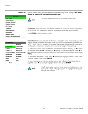 Page 52Operation
40 Runco VX-2ix Owner’s Operating Manual
Service Use the Service menu to access advanced projector configuration settings. This menu 
should be used by ISF-certified technicians only.
Test Video: Select Test Video from the Service Menu to access the internal test patterns 
on the VX-2ix. Four patterns are available, consisting of white/gray or colored bars. 
Press MENU to exit test pattern mode.  
 
 
Input Names: You can give each VX-2ix input a descriptive name. For example, you may 
want to...