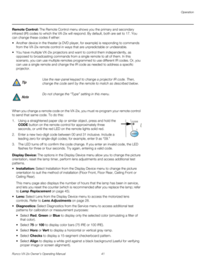 Page 53Operation
Runco VX-2ix Owner’s Operating Manual 41 
Remote Control: The Remote Control menu shows you the primary and secondary 
infrared (IR) codes to which the VX-2ix will respond. By default, both are set to 17. You 
can change these codes if either:
 Another device in the theater (a DVD player, for example) is responding to commands 
from the VX-2ix remote control in ways that are unpredictable or undesirable. 
 You have multiple VX-2ix projectors and want to control them independently, as 
opposed...