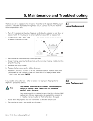 Page 57Runco VX-2ix Owner’s Operating Manual 45 
5.1 
Lamp Replacement
The lamp should be replaced when it reaches the end of its life (typically 2000 hours), or 
sooner if a noticeable degradation in brightness occurs. Contact your Runco dealer to 
obtain a replacement lamp.
1. Turn off the projector and unplug the power cord. Allow the projector to cool down for 
approximately 45 minutes prior to removing the lamp assembly for replacement.
2. Loosen the four rear Lamp Cover 
screws and remove the cover....