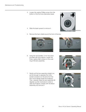 Page 58Maintenance and Troubleshooting
46 Runco VX-2ix Owner’s Operating Manual
3. Loosen the captive Phillips screw from the 
bottom of the front lens decorative bezel.
 
 
 
 
 
 
 
4. Slide the bezel upward to remove it. 
 
5. Remove the foam shield around the front of the lens.  
6. Using the red-handled, 3-mm hex driver 
provided with the projector, loosen the 
three, captive Allen screws on the outer 
ring of the lens assembly. 
  
 
 
 
 
 
7. Gently pull the lens assembly straight out, 
just far enough...