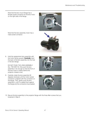 Page 59Maintenance and Troubleshooting
Runco VX-2ix Owner’s Operating Manual 47 
Note that the lens mount flange has a 
female socket connector for the lens motor 
on the right side of the flange. 
  
 
 
 
 
 
 
 
Note that the lens assembly motor has a 
male socket connector. 
  
 
 
 
 
 
 
 
 
 
 
8. Hold the replacement lens assembly with 
the motor facing upward. Carefully insert 
the back of the lens assembly into the hole 
in the lens flange. 
 
 
DO NOT PUSH THE LENS ASSEMBLY 
ALL THE WAY IN. Only push...