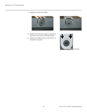 Page 60Maintenance and Troubleshooting
48 Runco VX-2ix Owner’s Operating Manual
11. Replace the foam lens shield.  
12. Reattach the front lens bezel by sliding the 
top down onto the two retaining dowels. 
13. Tighten the Phillips screw on the bottom of 
the bezel to secure it. 
 
 
 
 
 
  