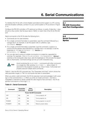 Page 63Runco VX-2ix Owner’s Operating Manual 51 
6.1 
RS-232 Connection 
and Port Configuration
To interface the VX-2ix with a home theater automation/control system or a PC running 
terminal emulation software, connect it to your control system or PC as shown in 
Figure 
3-10. 
Configure the RS-232 controller or PC serial port as follows: no parity, 8 data bits, 1 stop 
bit and no flow control. Set the baud rate to 19200, to match that of the VX-2ix RS-232 
port. 
6.2 
Serial Command 
Syntax
Serial commands to...