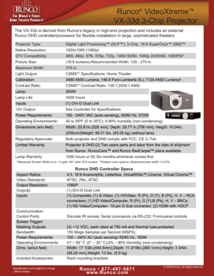 Page 1© 2009 Runco, All rights reservedRunco • 877-487-5671
www.Runco.comSpecifications are subject to change
without notice.
Runco®VideoXtreme™
VX-33d 3-Chip Projector
Projector Type: Digital Light Processing™ (DLP™), 3-Chip, 16:9 SuperOnyx™ DMD™
Native Resolution: 1920x1080 (1080p)
DTV Compatibility: 480i, 480p, 576i, 576p, 720p, 1080i 50/60, 1080p 24/50/60, 1080PSF
Picture Size: (16:9 screens):Recommended Width: 120 - 270 in.
Maximum Width:  375 in.
Light Output: CSMS** Specifications: Home Theater...