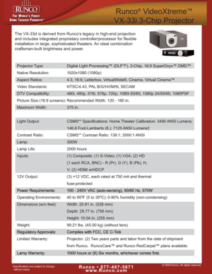 Page 1© 2009 Runco, All rights reservedRunco • 877-487-5671
www.Runco.comSpecifications are subject to change
without notice.
Runco®VideoXtreme™
VX-33i 3-Chip Projector
The VX-33d is derived from Runco’s legacy in high-end projection
and includes integrated proprietary controller/processor for flexible
installation in large, sophisticated theaters. An ideal combination
craftsman-built brightness and power. 
Projector Type: Digital Light Processing™ (DLP™), 3-Chip, 16:9 SuperOnyx™ DMD™
Native Resolution:...