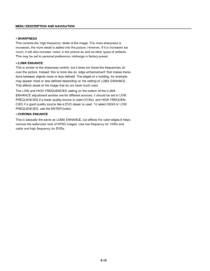 Page 107• SHARPNESS
This controls the ‘high-frequency’ detail of the image. The more sharpness is
increased, the more detail is added into the picture. However, if it is increased too
much, it will also increase ‘noise’ in the picture as well as other types of artifacts.
This may be set to personal preference; midrange is factory-preset.
• LUMA ENHANCE
This is similar to the sharpness control, but it does not boost the frequencies all
over the picture. Instead, this is more like an ‘edge enhancement’ that makes...