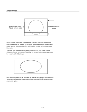 Page 109As you can see, our screen in this example is a 1.85:1 ratio. The dashed lines
show the area that we ‘blanked’. If you recall, watching a letterbox movie on a 4:3
screen gave us black bars; therefore with letterbox movies, we’re not losing any
information!
The ‘other’ type of widescreen is called ‘ANAMORPHIC’. The image is still a
widescreen format, but instead of ‘blanking’ the top and bottom, we simply reduce
the overall height of the image:
6-17
Blanked (cut off)
areas Active image area
(Actual screen...