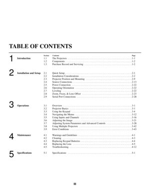 Page 3III
TABLE OF CONTENTS
1
2
3
4
5
Section ContentsPage
Introduction1.1 The Projectors  . . . . . . . . . . . . . . . . . . . . . . . . . . . . . . . . . . . . . . . . . . . . . . . . . . 1-1
1.2 Components . . . . . . . . . . . . . . . . . . . . . . . . . . . . . . . . . . . . . . . . . . . . . . . . . . . . 1-2
1.3 Purchase Record and Servicing  . . . . . . . . . . . . . . . . . . . . . . . . . . . . . . . . . . . . . 1-2
Installation and Setup2.1 Quick Setup  . . . . . . . . . . . . . . . . . . . . . . ....