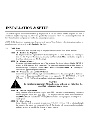 Page 72-1
This section explains how to install and set up the projector.  If you are familiar with the projector and want to
quickly set it up for temporary use, follow the Quick Setup instructions below. For a more complete setup, fol-
low the instructions and guides covered in the remaining subsections.
NOTE: 1) The lens is not mounted when the projector is shipped from the factory. For instructions on how to
install or replace a lens, refer to 4.5, Replacing the Lens.
2.1 Quick Setup
Follow these steps for...