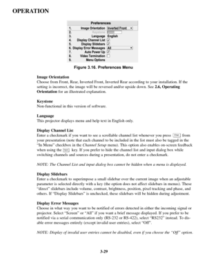 Page 633-29
OPERATION
Figure 3.16. Preferences Menu
Image Orientation
Choose from Front, Rear, Inverted Front, Inverted Rear according to your installation. If the
setting is incorrect, the image will be reversed and/or upside down. See 2.6, Operating
Orientationfor an illustrated explanation.
Keystone
Non-functional in this version of software.
Language
This projector displays menu and help text in English only.
Display Channel List
Enter a checkmark if you want to see a scrollable channel list whenever you...