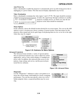 Page 643-30
OPERATION
Auto Power Up 
Enter a checkmark to enable the projector to automatically power up afte\
r losing power due to
unplugging or a power failure. Note that unsaved display adjustments may\
 be lost. 
Video Termination 
Enter a checkmark to terminate the video inputs 3 and 4 (75 W). The in\
put should be terminat-ed unless the signal loops through (continues) to another
projector or display device, in which case only the last
projector in the chain should be terminated.
Menu Options
In this...