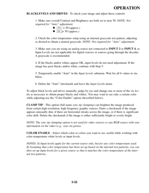 Page 663-32
OPERATION
BLACKLEVELS AND DRIVES - To check your image and adjust these controls:
1. Make sure overall Contrast and Brightness are both set to near 50. NOTE: Not
required for “Auto” adjustment.
!= 50 (approx.)
! = 50 (approx.)
2. Check the color temperature setup using an internal grayscale test pattern, adjusting
as desired to obtain a neutral grayscale. NOTE: Not required for “Auto” adjustment.
3. Make sure you are using an analog source not connected to INPUT 3or INPUT 4, as
Input Levels are not...