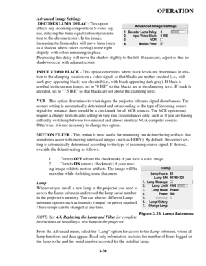 Page 703-36
OPERATION
Advanced Image Settings
DECODER LUMA DELAY- This option
affects any incoming composite or S-video sig-
nal, delaying the luma signal (intensity) in rela-
tion to the chroma (color). In the image,
increasing the luma delay will move luma (seen
as a shadow where colors overlap) to the right
slightly, with colors remaining in place.
Decreasing this delay will move the shadow slightly to the left. If necessary, adjust so that no
shadows occur with adjacent colors. 
INPUT VIDEO BLACK- This...