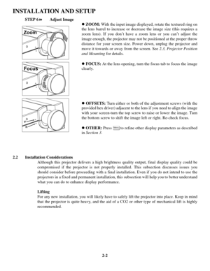 Page 82-2
INSTALLATION AND SETUP
STEP 6!Adjust Image
!ZOOM:With the input image displayed, rotate the textured ring on
the lens barrel to increase or decrease the image size (this requires a
zoom lens). If you don’t have a zoom lens or you can’t adjust the
image enough, the projector may not be positioned at the proper throw
distance for your screen size. Power down, unplug the projector and
move it towards or away from the screen. See 2.3, Projector Position
and Mountingfor details.
!FOCUS:At the lens...