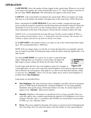 Page 713-37
OPERATION
LAMP HOURSshows the number of hours logged on the current lamp. Whenever you record
a new lamp serial number, this value automatically resets to 0, where it begins to log time for
the new lamp. NOTE: Read-only. This information also appears in the Statusmenu. 
LAMP S/Nis the serial number recorded for the current lamp. When you install a new lamp
and enter its serial number, the number will appear here in the Lampmenu.NOTE: Read-only. 
Enter a checkmark for LAMP MESSAGEif you want to...