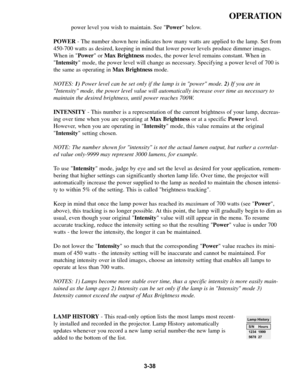 Page 723-38
OPERATION
power level you wish to maintain. See Power below.
POWER - The number shown here indicates how many watts are applied to the lamp\
. Set from
450-700 watts as desired, keeping in mind that lower power levels produc\
e dimmer images. 
When in  Power or Max Brightness modes, the power level remains constant. When in
 Intensity  mode, the power level will change as necessary. Specifying a power level of 700 is
the same as operating in  Max Brightnessmode.
NOTES:  1)Power level can be set only...