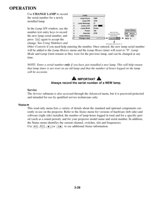 Page 733-39
OPERATION
Use CHANGE LAMP  to record
the serial number for a newly 
installed lamp. 
In the  Lamp S/N window, use the
number text entry keys to record 
the new lamp serial number, and
press         again to accept the
change. See  Using Slidebars and
Other Controls if you need help entering the number. Once entered, the new lamp serial number
will be added to the  Lamp Historymenu and theLamp Hourstimer will reset to 0.  Lamp
Mode and Lamp Limit remain as they were for the previous lamp, and can be...