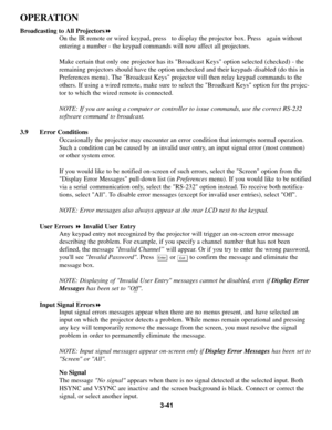 Page 753-41
OPERATION
Broadcasting to All Projectors!
On the IR remote or wired keypad, press   to display the projector box. Press   again without
entering a number - the keypad commands will now affect all projectors.
Make certain that only one projector has its Broadcast Keys option selected (checked) - the
remaining projectors should have the option unchecked and their keypads disabled (do this in
Preferences menu). The Broadcast Keys projector will then relay keypad commands to the
others. If using a wired...