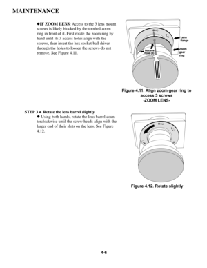 Page 834-6
MAINTENANCE
!IF ZOOM LENS: Access to the 3 lens mount
screws is likely blocked by the toothed zoom
ring in front of it. First rotate the zoom ring by
hand until its 3 access holes align with the
screws, then insert the hex socket ball driver
through the holes to loosen the screws-do not
remove. See Figure 4.11. 
STEP 3!Rotate the lens barrel slightly
!Using both hands, rotate the lens barrel coun-
terclockwise until the screw heads align with the
larger end of their slots on the lens. See Figure...