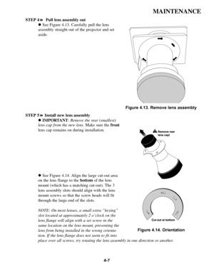 Page 844-7
MAINTENANCE
STEP 4!Pull lens assembly out
!See Figure 4.13. Carefully pull the lens
assembly straight out of the projector and set
aside.
STEP 5!Install new lens assembly
!IMPORTANT:Remove the rear (smallest)
lens cap from the new lens. Make sure the front
lens cap remains on during installation.
!See Figure 4.14. Align the large cut-out area
on the lens flange to the bottomof the lens
mount (which has a matching cut-out). The 3
lens assembly slots should align with the lens
mount screws so that the...