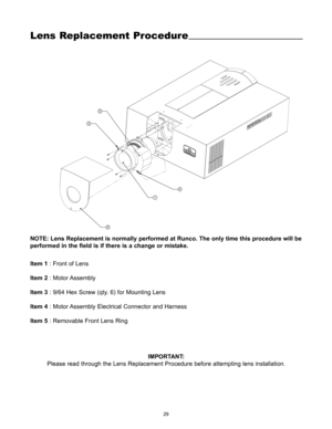Page 3129
Lens Replacement Procedure
14 32
5
Item 1: Front of Lens
Item 2: Motor Assembly
Item 3: 9/64 Hex Screw (qty. 6) for Mounting Lens
Item 4: Motor Assembly Electrical Connector and Harness
Item 5: Removable Front Lens Ring
IMPORTANT:
Please read through the Lens Replacement Procedure before attempting lens installation.
NOTE: Lens Replacement is normally performed at Runco. The only time this procedure will be
performed in the field is if there is a change or mistake. 