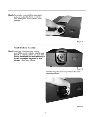 Page 3331
Step 5: Remove the Lens and Motor Assembly by 
pulling forward and to the left in order to 
clear the Projector chassis with the Motor 
Assembly.
Step 6: Install new Lens Assembly in reverse 
order. Make sure to route the wire harness 
(Item 4) in original position and away from 
moving lens stages and Motor Assembly to 
prevent unexpected disconnect or lens 
damage.--See Figure 6 Below--
Install New Lens Assembly
VX-4000ci Projector (front view) with Lens Assembly
completely removed.
Figure 6
Figure...