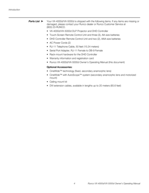 Page 16Introduction
4 Runco VX-4000d/VX-5000d Owner’s Operating Manual
PREL
IMINARY
Parts List Your VX-4000d/VX-5000d is shipped with the following items. If any items are missing or 
damaged, please contact your Runco dealer or Runco Customer Service at 
(800)
 23-RUNCO. 
 VX-4000d/VX-5000d DLP Projector and DHD Controller
 Touch-Screen Remote Control Unit and three (3), AA-size batteries
 DHD Controller Remote Control Unit and two (2), AAA-size batteries
 AC Power Cords (2)
 RJ-11 Telephone Cable, 50...