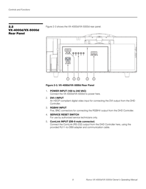 Page 20Controls and Functions
8 Runco VX-4000d/VX-5000d Owner’s Operating Manual
PREL
IMINARY
2.2 
VX-4000d/VX-5000d 
Rear Panel
Figure 2-3 shows the VX-4000d/VX-5000d rear panel. 
Figure 2-3. VX-4000d/VX-5000d Rear Panel
1.POWER INPUT (100 to 240 VAC) 
Connect the VX-4000d/VX-5000d to power here.
2.DVI-I INPUT 
An HDCP-compliant digital video input for connecting the DVI output from the DHD 
Controller.
3.RGBHV INPUT 
Five, BNC connectors for connecting the RGBHV output from the DHD Controller.
4.SERVICE RESET...