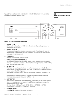 Page 21Controls and Functions
Runco VX-4000d/VX-5000d Owner’s Operating Manual 9 
PREL
IMINARY
2.3 
DHD Controller Front 
Panel
Figure 2-4 shows the controls and indicators on the DHD Controller front panel; the 
paragraphs that follow describe them. 
Figure 2-4. DHD Controller Front Panel
1.RUNCO ICON 
Lights red to indicate that the DHD Controller is in standby mode; lights blue to 
indicate that the unit is on. 
2.POWER BUTTON 
Press once to toggle from standby mode to on mode. Press it again to return to...