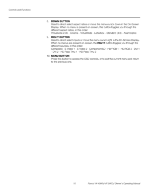 Page 22Controls and Functions
10 Runco VX-4000d/VX-5000d Owner’s Operating Manual
PREL
IMINARY
8.DOWN BUTTON 
Used to direct select aspect ratios or move the menu cursor down in the On-Screen 
Display. When no menu is present on-screen, this button toggles you through the 
different aspect ratios, in this order: 
 
Virtualwide 2.35 - Cinema - VirtualWide - Letterbox - Standard (4:3) - Anamorphic
9.RIGHT BUTTON 
Used to direct select inputs or move the menu cursor right in the On-Screen Display. 
When no menus...