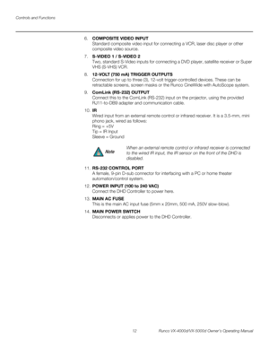 Page 24Controls and Functions
12 Runco VX-4000d/VX-5000d Owner’s Operating Manual
PREL
IMINARY
6.COMPOSITE VIDEO INPUT 
Standard composite video input for connecting a VCR, laser disc player or other 
composite video source.
7.S-VIDEO 1 / S-VIDEO 2 
Two, standard S-Video inputs for connecting a DVD player, satellite receiver or Super 
VHS (S-VHS) VCR. 
8.12-VOLT (750 mA) TRIGGER OUTPUTS  
Connection for up to three (3), 12-volt trigger-controlled devices. These can be 
retractable screens, screen masks or the...