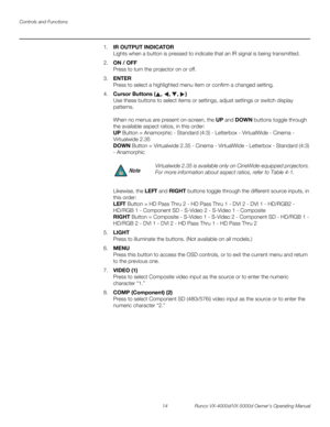 Page 26Controls and Functions
14 Runco VX-4000d/VX-5000d Owner’s Operating Manual
PREL
IMINARY
1.IR OUTPUT INDICATOR 
Lights when a button is pressed to indicate that an IR signal is being transmitted.
2.ON / OFF 
Press to turn the projector on or off.
3.ENTER 
Press to select a highlighted menu item or confirm a changed setting.
4.Cursor Buttons (, , , )  
Use these buttons to select items or settings, adjust settings or switch display 
patterns.
 
 
When no menus are present on-screen, the UP and DOWN buttons...