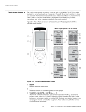 Page 28Controls and Functions
16 Runco VX-4000d/VX-5000d Owner’s Operating Manual
PREL
IMINARY
Touch-Screen RemoteThe touch-screen remote control unit furnished with the VX-4000d/VX-5000d provides 
basically the same functionality as the standard Runco DHD remote. In addition, it gives 
you access to the motorized lens controls (focus and zoom) and can be programmed to 
control other, non-Runco home theater components. (For detailed programming 
instructions, refer to the manual provided with the remote...