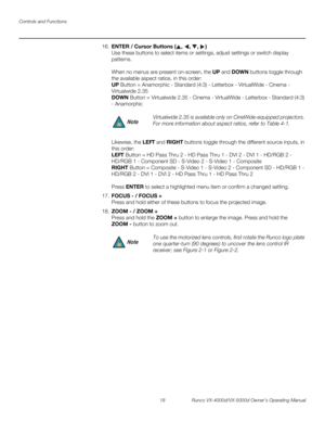 Page 30Controls and Functions
18 Runco VX-4000d/VX-5000d Owner’s Operating Manual
PREL
IMINARY
16.ENTER / Cursor Buttons (, , , )  
Use these buttons to select items or settings, adjust settings or switch display 
patterns.
 
 
When no menus are present on-screen, the UP and DOWN buttons toggle through 
the available aspect ratios, in this order: 
 
UP Button = Anamorphic - Standard (4:3) - Letterbox - VirtualWide - Cinema - 
Virtualwide 2.35
 
DOWN Button = Virtualwide 2.35 - Cinema - VirtualWide - Letterbox -...