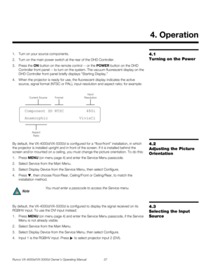 Page 49Runco VX-4000d/VX-5000d Owner’s Operating Manual 37 
PREL
IMINARY
4.1 
Turning on the Power
1. Turn on your source components. 
2. Turn on the main power switch at the rear of the DHD Controller.
3. Press the ON button on the remote control -- or the POWER button on the DHD 
Controller front panel -- to turn on the system. The vacuum fluorescent display on the 
DHD Controller front panel briefly displays “Starting Display.”
4. When the projector is ready for use, the fluorescent display indicates the...