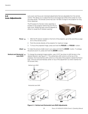 Page 50Operation
38 Runco VX-4000d/VX-5000d Owner’s Operating Manual
PREL
IMINARY
4.4 
Lens Adjustments
Lens zoom and focus are motorized adjustments that are adjustable from the remote 
control. This allows you to adjust the focus and image size while at the screen for more 
accurate results. The remote control has over 100 feet of range to the projector for long 
throw distances. 
The IR receiver for the lens motor assembly is 
located on the projector behind the front Runco 
logo cover. Rotate the logo cover...