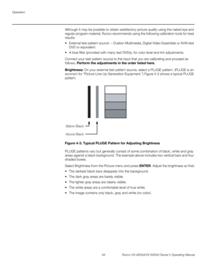 Page 56Operation
44 Runco VX-4000d/VX-5000d Owner’s Operating Manual
PREL
IMINARY
Although it may be possible to obtain satisfactory picture quality using the naked eye and 
regular program material, Runco recommends using the following calibration tools for best 
results: 
 External test pattern source -- Ovation Multimedia, Digital Video Essentials or AVIA test 
DVD or equivalent.
 A blue filter (provided with many test DVDs), for color level and tint adjustments.
Connect your test pattern source to the...