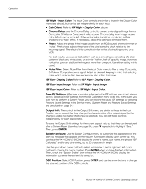Page 62Operation
50 Runco VX-4000d/VX-5000d Owner’s Operating Manual
PREL
IMINARY
ISF Night - Input Color: The Input Color controls are similar to those in the Display Color 
menu (see above), but can be set independently for each input. 
 Gain/Offset: Refer to ISF Night - Display Color, above. 
 Chroma Delay: use the Chroma Delay control to correct a mis-aligned image from a 
Composite, S-Video or Component video source. Chroma delay in an image causes 
color shifts to occur to the left of the vertical edge...