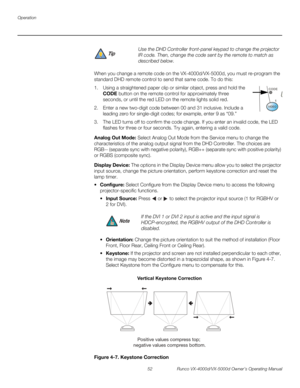 Page 64Operation
52 Runco VX-4000d/VX-5000d Owner’s Operating Manual
PREL
IMINARY
When you change a remote code on the VX-4000d/VX-5000d, you must re-program the 
standard DHD remote control to send that same code. To do this:
1. Using a straightened paper clip or similar object, press and hold the 
CODE button on the remote control for approximately three 
seconds, or until the red LED on the remote lights solid red.
2. Enter a new two-digit code between 00 and 31 inclusive. Include a 
leading zero for...