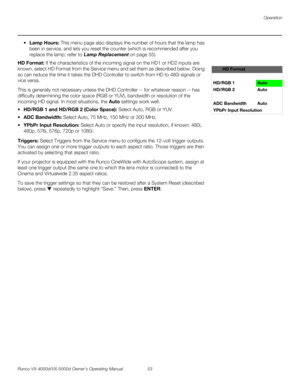 Page 65Operation
Runco VX-4000d/VX-5000d Owner’s Operating Manual 53 
PREL
IMINARY
Lamp Hours: This menu page also displays the number of hours that the lamp has 
been in service, and lets you reset the counter (which is recommended after you 
replace the lamp; refer to 
Lamp Replacement on page 55). 
HD Format: If the characteristics of the incoming signal on the HD1 or HD2 inputs are 
known, select HD Format from the Service menu and set them as described below. Doing 
so can reduce the time it takes the DHD...