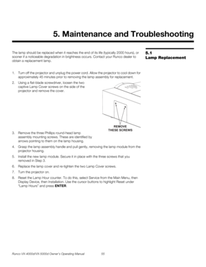 Page 67Runco VX-4000d/VX-5000d Owner’s Operating Manual 55 
PREL
IMINARY
5.1 
Lamp Replacement
The lamp should be replaced when it reaches the end of its life (typically 2000 hours), or 
sooner if a noticeable degradation in brightness occurs. Contact your Runco dealer to 
obtain a replacement lamp.
1. Turn off the projector and unplug the power cord. Allow the projector to cool down for 
approximately 45 minutes prior to removing the lamp assembly for replacement.
2. Using a flat-blade screwdriver, loosen the...