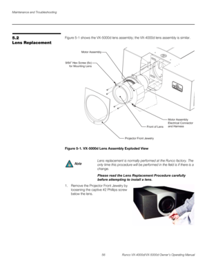 Page 68Maintenance and Troubleshooting
56 Runco VX-4000d/VX-5000d Owner’s Operating Manual
PREL
IMINARY
5.2 
Lens Replacement
Figure 5-1 shows the VX-5000d lens assembly; the VX-4000d lens assembly is similar. 
Figure 5-1. VX-5000d Lens Assembly Exploded View
1. Remove the Projector Front Jewelry by 
loosening the captive #2 Phillips screw 
below the lens.
 
 
 
 
 
 
 
 
Lens replacement is normally performed at the Runco factory. The 
only time this procedure will be performed in the field is if there is a...