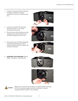 Page 69Maintenance and Troubleshooting
Runco VX-4000d/VX-5000d Owner’s Operating Manual 57 
PREL
IMINARY
2. Locate and unplug the Motor Assembly 
Connector. Note the connector 
orientation for when you install the new 
lens. 
 
 
 
 
 
 
3. Locate the six 9/64” Hex Mounting 
Screws (two each at 12
 oclock, 
9
 oclock and 6 oclock). 
4. Remove the six Mounting Screws while 
supporting the Lens Assembly; Lens 
and Motor Assembly are now free.
 
 
 
5. Remove the Lens and Motor Assembly 
by pulling forward and to...